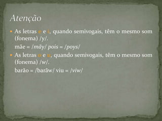  As letras e e i, quando semivogais, têm o mesmo som
(fonema) /y/.
mãe = /mãy/ pois = /poys/
 As letras o e u, quando semivogais, têm o mesmo som
(fonema) /w/.
barão = /barãw/ viu = /viw/
 