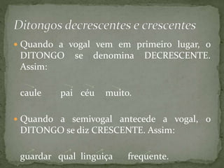  Quando a vogal vem em primeiro lugar, o
DITONGO se denomina DECRESCENTE.
Assim:
caule pai céu muito.
 Quando a semivogal antecede a vogal, o
DITONGO se diz CRESCENTE. Assim:
guardar qual linguiça frequente.
 