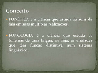  FONÉTICA é a ciência que estuda os sons da
fala em suas múltiplas realizações.
 FONOLOGIA é a ciência que estuda os
fonemas de uma língua, ou seja, as unidades
que têm função distintiva num sistema
linguístico.
 