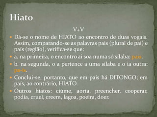V+V
 Dá-se o nome de HIATO ao encontro de duas vogais.
Assim, comparando-se as palavras pais (plural de pai) e
país (região), verifica-se que:
 a. na primeira, o encontro ai soa numa só sílaba: pais.
 b. na segunda, o a pertence a uma sílaba e o ia outra:
pa-ís.
 Conclui-se, portanto, que em pais há DITONGO; em
país, ao contrário, HIATO.
 Outros hiatos: ciúme, aorta, preencher, cooperar,
podia, cruel, creem, lagoa, poeira, doer.
 