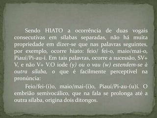 Sendo HIATO a ocorrência de duas vogais
consecutivas em sílabas separadas, não há muita
propriedade em dizer-se que nas palavras seguintes,
por exemplo, ocorre hiato: feio/ fei-o, maio/mai-o,
Piauí/Pi-au-í. Em tais palavras, ocorre a sucessão, SV+
V, e não V+ V.O iode (y) ou o vau (w) estendem-se à
outra sílaba, o que é facilmente perceptível na
pronúncia:
Feio/fei-(i)o, maio/mai-(i)o, Piauí/Pi-au-(u)í. O
embrião semivocálico, que na fala se prolonga até a
outra sílaba, origina dois ditongos.
 