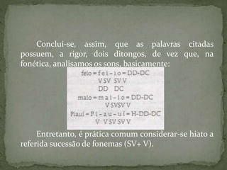 Concluí-se, assim, que as palavras citadas
possuem, a rigor, dois ditongos, de vez que, na
fonética, analisamos os sons, basicamente:
Entretanto, é prática comum considerar-se hiato a
referida sucessão de fonemas (SV+ V).
 
