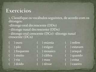 1. Classifique os vocábulos seguintes, de acordo com os
ditongos:
-ditongo oral decrescente (DDo)
- ditongo nasal decrescente (DDn)
- ditongo oral crescente (DCo) -ditongo nasal
crescente (DCn)
( ) ouro
( ) pão
( ) frequente
( ) muito
( ) viu
( ) doido
( ) múmia
( ) exíguo
( ) mosaico
( ) cãibra
( ) mau
( ) tênue
( ) refém
( ) estavam
( ) araquã
( ) quando
( ) coisa
( ) caseiro
 