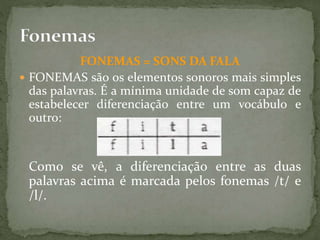 FONEMAS = SONS DA FALA
 FONEMAS são os elementos sonoros mais simples
das palavras. É a mínima unidade de som capaz de
estabelecer diferenciação entre um vocábulo e
outro:
Como se vê, a diferenciação entre as duas
palavras acima é marcada pelos fonemas /t/ e
/l/.
 