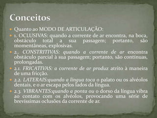  Quanto ao MODO DE ARTICULAÇÃO:
 1. OCLUSIVAS: quando a corrente de ar encontra, na boca,
obstáculo total a sua passagem; portanto, são
momentâneas, explosivas.
 2.. CONSTRITIVAS: quando a corrente de ar encontra
obstáculo parcial à sua passagem; portanto, são contínuas,
prolongadas.
 2.1. FRICATIVAS: a corrente de ar produz atrito à maneira
de uma fricção.
 2.2. LATERAIS:quando a língua toca o palato ou os alvéolos
dentais, e o ar escapa pelos lados da língua.
 2.3. VIBRANTES:quando a ponta ou o dorso da língua vibra
ao contato com os alvéolos, provocando uma série de
brevíssimas oclusões da corrente de ar.
 