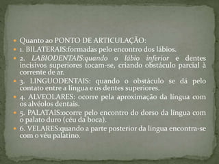  Quanto ao PONTO DE ARTICULAÇÃO:
 1. BILATERAIS:formadas pelo encontro dos lábios.
 2. LABIODENTAIS:quando o lábio inferior e dentes
incisivos superiores tocam-se, criando obstáculo parcial à
corrente de ar.
 3. LINGUODENTAIS: quando o obstáculo se dá pelo
contato entre a língua e os dentes superiores.
 4. ALVEOLARES: ocorre pela aproximação da língua com
os alvéolos dentais.
 5. PALATAIS:ocorre pelo encontro do dorso da língua com
o palato duro (céu da boca).
 6. VELARES:quando a parte posterior da língua encontra-se
com o véu palatino.
 