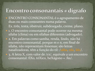  ENCONTRO CONSONANTAL é o agrupamento de
duas ou mais consoantes numa palavra.
Ex.:três, testa, obstruir, subde1egado, creme, plano.
 1. O encontro consonantal pode ocorrer na mesma
sílaba (clima) ou em sílabas diferentes (advogado).
 2. Em palavras como samba, renda, lindo, não há
encontro consonantal, porque m e n, em final de
sílaba, não representam fonemas; são letras
nasalizadoras, têm a função do til: /sãba, rda, Ido/.
 3. A letra X, com valor de /cs/, equivale a um encontro
consonantal: fiXo, tóXico, heXágono = /ks/.
 