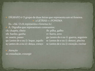  DÍGRAFO é O grupo de duas letras que representa um só fonema.
 2 LETRAS = 1 FONEMA
Ex.: chá. O ch representa o fonema Ix/.
 A. Dígrafos que representam consoantes:
ch: chapéu, cheio Ih: pilha, galho
nh: banho, ganha rr: barro, erro
ss: asseio, passo gu (antes de e ou i): guerra, seguinte
qu (antes de e ou i): leque, aquilo sc (antes de e ou i): descer, piscina
sç (antes de a ou o): desça, cresço xc (antes de e ou i): exceção, excitar
 Atenção
xs: exsudação, exsurgir
 
