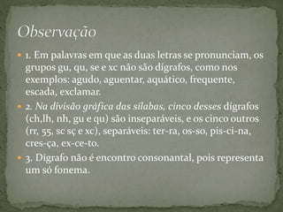  1. Em palavras em que as duas letras se pronunciam, os
grupos gu, qu, se e xc não são dígrafos, como nos
exemplos: agudo, aguentar, aquático, frequente,
escada, exclamar.
 2. Na divisão gráfica das sílabas, cinco desses dígrafos
(ch,lh, nh, gu e qu) são inseparáveis, e os cinco outros
(rr, 55, sc sç e xc), separáveis: ter-ra, os-so, pis-ci-na,
cres-ça, ex-ce-to.
 3. Dígrafo não é encontro consonantal, pois representa
um só fonema.
 