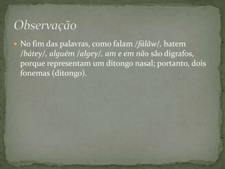  No fim das palavras, como falam /fálãw/, batem
/bátey/, alguém /algey/, am e em não são dígrafos,
porque representam um ditongo nasal; portanto, dois
fonemas (ditongo).
 