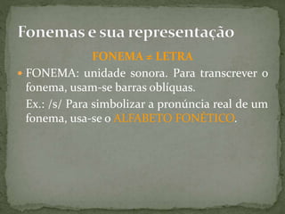FONEMA ≠ LETRA
 FONEMA: unidade sonora. Para transcrever o
fonema, usam-se barras oblíquas.
Ex.: /s/ Para simbolizar a pronúncia real de um
fonema, usa-se o ALFABETO FONÉTICO.
 