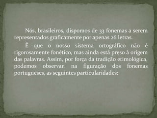 Nós, brasileiros, dispomos de 33 fonemas a serem
representados graficamente por apenas 26 letras.
É que o nosso sistema ortográfico não é
rigorosamente fonético, mas ainda está preso à origem
das palavras. Assim, por força da tradição etimológica,
podemos observar, na figuração dos fonemas
portugueses, as seguintes particularidades:
 