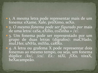  1. A mesma letra pode representar mais de um
fonema: eXame, Xale, próXimo, seXo.
 2. O mesmo fonema pode ser figurado por mais
de uma letra: caSa, eXílio, coZinha = /z/.
 3. Um fonema pode ser representado por um
grupo de duas letras (dígrafos): maCHado,
muLHer, uNHa, miSSa, caRRo.
 4. A letra ou grafema X pode representar dois
fonemas ao mesmo tempo, ou seja, um fonema
dúplice /ks/, /cs/. Ex.: táXi, fiXo, tóraX,
heXacampeão.
 
