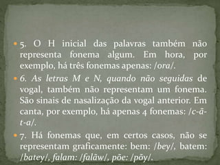  5. O H inicial das palavras também não
representa fonema algum. Em hora, por
exemplo, há três fonemas apenas: /ora/.
 6. As letras M e N, quando não seguidas de
vogal, também não representam um fonema.
São sinais de nasalização da vogal anterior. Em
canta, por exemplo, há apenas 4 fonemas: /c-ã-
t-a/.
 7. Há fonemas que, em certos casos, não se
representam graficamente: bem: /bey/, batem:
/batey/, falam: /falãw/, põe: /põy/.
 