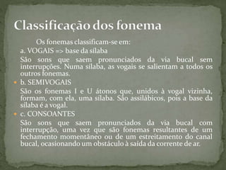 Os fonemas classificam-se em:
a. VOGAIS => base da sílaba
São sons que saem pronunciados da via bucal sem
interrupções. Numa sílaba, as vogais se salientam a todos os
outros fonemas.
 b. SEMIVOGAIS
São os fonemas I e U átonos que, unidos à vogal vizinha,
formam, com ela, uma sílaba. São assilábicos, pois a base da
sílaba é a vogal.
 c. CONSOANTES
São sons que saem pronunciados da via bucal com
interrupção, uma vez que são fonemas resultantes de um
fechamento momentâneo ou de um estreitamento do canal
bucal, ocasionando um obstáculo à saída da corrente de ar.
 