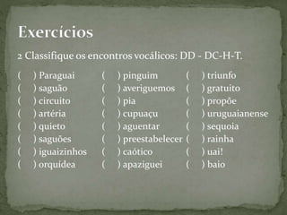 2 Classifique os encontros vocálicos: DD - DC-H-T.
( ) Paraguai
( ) saguão
( ) circuito
( ) artéria
( ) quieto
( ) saguões
( ) iguaizinhos
( ) orquídea
( ) pinguim
( ) averiguemos
( ) pia
( ) cupuaçu
( ) aguentar
( ) preestabelecer
( ) caótico
( ) apaziguei
( ) triunfo
( ) gratuito
( ) propõe
( ) uruguaianense
( ) sequoia
( ) rainha
( ) uai!
( ) baio
 