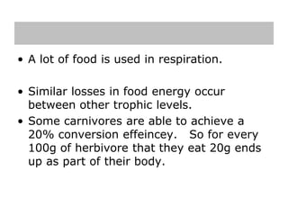 • A lot of food is used in respiration.
• Similar losses in food energy occur
between other trophic levels.
• Some carnivores are able to achieve a
20% conversion effeincey. So for every
100g of herbivore that they eat 20g ends
up as part of their body.
 