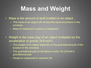 Mass and Weight
• Mass is the amount of stuff (matter) in an object.
– The mass of an object will remain the same anywhere in the
universe.
– Mass is measured in grams or kilograms.
• Weight is the mass (kg) of an object multiplied by the
acceleration of gravity (9.8 m/s2).
– The weight of an object depends on the gravitational pull of the
location in the universe.
– The gravitational pull on the Moon is only 1/6 of Earth’s
gravitational pull.
– Weight is measured in newtons (N).
 