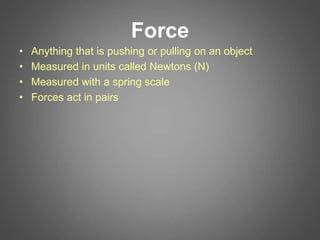 Force
• Anything that is pushing or pulling on an object
• Measured in units called Newtons (N)
• Measured with a spring scale
• Forces act in pairs
 