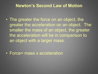 Newton’s Second Law of Motion
• The greater the force on an object, the
greater the acceleration on an object. The
smaller the mass of an object, the greater
the acceleration will be in comparison to
an object with a larger mass.
• Force= mass x acceleration
 