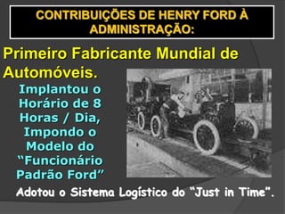 CONTRIBUIÇÕES DE HENRY FORD À
ADMINISTRAÇÃO:
Primeiro Fabricante Mundial de
Automóveis.
Implantou o
Horário de 8
Horas / Dia,
Impondo o
Modelo do
“Funcionário
Padrão Ford”
Adotou o Sistema Logístico do “Just in Time”.
 