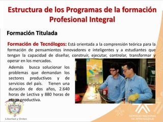 Formación de Tecnólogos: Está orientada a la comprensión teórica para la
formación de pensamientos innovadores e inteligentes y a estudiantes que
tengan la capacidad de diseñar, construir, ejecutar, controlar, transformar y
operar en los mercados.
Formación Titulada
Estructura de los Programas de la formación
Profesional Integral
Además busca solucionar los
problemas que demandan los
sectores productivos y de
servicios del país. Tienen una
duración de dos años, 2.640
horas de Lectiva y 880 horas de
etapa productiva.
 