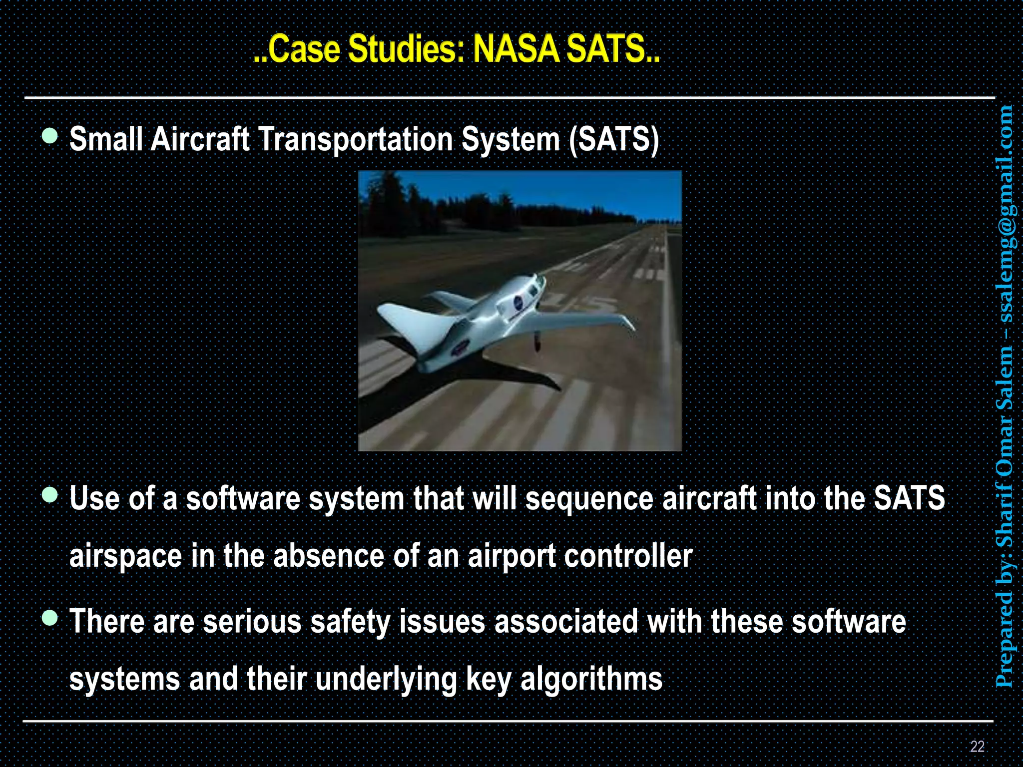 Preparedby:SharifOmarSalem–ssalemg@gmail.com
 Small Aircraft Transportation System (SATS)
 Use of a software system that will sequence aircraft into the SATS
airspace in the absence of an airport controller
 There are serious safety issues associated with these software
systems and their underlying key algorithms
22
 