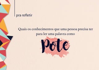 pra refletir
Quais os conhecimentos que uma pessoa precisa ter
para ler uma palavra como
Pote
 