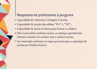 •	Capacidade de relacionar a imagem à escrita;
•	Capacidade de junção das sílabas “PO” e “TE”;
•	Capacidade de juntar as letras para formar as sílabas;
•	Não é necessário nenhum ensino, as crianças aprenderiam
somente estando em contato com a cultura escrita;
•	Ser orientada conforme as etapas previstas para a aquisição da
escrita por Emília Ferreiro
Respostas de professores à pergunta
 