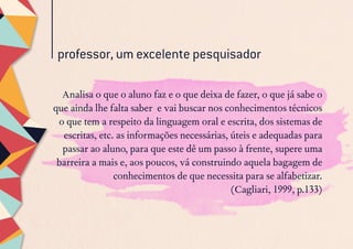 professor, um excelente pesquisador
Analisa o que o aluno faz e o que deixa de fazer, o que já sabe o
que ainda lhe falta saber e vai buscar nos conhecimentos técnicos
o que tem a respeito da linguagem oral e escrita, dos sistemas de
escritas, etc. as informações necessárias, úteis e adequadas para
passar ao aluno, para que este dê um passo à frente, supere uma
barreira a mais e, aos poucos, vá construindo aquela bagagem de
conhecimentos de que necessita para se alfabetizar.
(Cagliari, 1999, p.133)
 