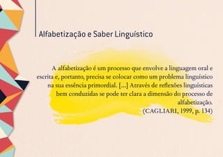 Alfabetização e Saber Linguístico
A alfabetização é um processo que envolve a linguagem oral e
escrita e, portanto, precisa se colocar como um problema linguístico
na sua essência primordial. [...] Através de reflexões linguísticas
bem conduzidas se pode ter clara a dimensão do processo de
alfabetização.
(CAGLIARI, 1999, p. 134)
 