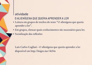 atividade
O ALIENÍGENA QUE QUERIA APRENDER A LER
•	Leitura em grupos de trechos do texto “O alienígena que queria
aprender a ler”.
•	Em grupos, elencar quais conhecimentos são necessários para ler.
•	Socialização das reflexões
Luis Carlos Cagliari - O alienígena que queria aprender a ler
disponível em http://migre.me/vkS4x
 