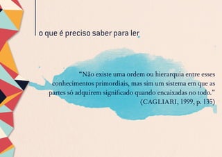 o que é preciso saber para ler
“Não existe uma ordem ou hierarquia entre esses
conhecimentos primordiais, mas sim um sistema em que as
partes só adquirem significado quando encaixadas no todo.”
(CAGLIARI, 1999, p. 135)
 
