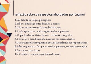 reflexão sobre os aspectos abordados por Cagliari
1.	Ser falante da língua portuguesa
2.	Saber a diferença entre desenho e escrita
3.	Não se escreve com rabiscos, bolinha, etc.
4.	A fala aparece na escrita segmentada em palavras
5.	O que é palavra: ideias & sons – letras & ortografia
6.	Controlar o significado das palavras nas segmentações
7.	Comocontrolarassequênciasdesonsdaspalavrasnassegmentações
8.	Saber segmentar a fala para a escrita: palavras, consoantes e vogais
9.	Escreve-se com letras
10.	O alfabeto como um conjunto de letras
 