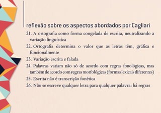 21.	A ortografia como forma congelada de escrita, neutralizando a
variação linguística
22.	Ortografia determina o valor que as letras têm, gráfica e
funcionalmente
23.	Variação escrita e falada
24.	Palavras variam não só de acordo com regras fonológicas, mas
tambémdeacordocomregrasmorfológicas(formaslexicaisdiferentes)
25.	Escrita não é transcrição fonética
26.	Não se escreve qualquer letra para qualquer palavra: há regras
reflexão sobre os aspectos abordados por Cagliari
 