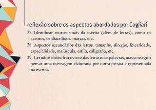 27.	Identificar outros sinais da escrita (além de letras), como os
acentos, os diacríticos, marcas, etc.
28.	Aspectos secundários das letras: tamanho, direção, linearidade,
espacialidade, maiúscula, estilo, caligrafia, etc.
29.	Lernãoésódecifrarossonsdasletrasedaspalavras,masconseguir
pensar uma mensagem elaborada por outra pessoa e representada
na escrita.
reflexão sobre os aspectos abordados por Cagliari
 