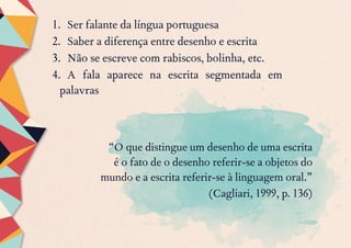 1.	 Ser falante da língua portuguesa
2.	 Saber a diferença entre desenho e escrita
3.	 Não se escreve com rabiscos, bolinha, etc.
4.	 A fala aparece na escrita segmentada em
palavras
	 “O que distingue um desenho de uma escrita
é o fato de o desenho referir-se a objetos do
mundo e a escrita referir-se à linguagem oral.”
(Cagliari, 1999, p. 136)
 