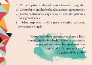 5.	 O que é palavra: ideias & sons – letras & ortografia
6.	 Controlarosignificadodaspalavrasnassegmentações
7.	 Como controlar as sequências de sons das palavras
nas segmentações
8.	 Saber segmentar a fala para a escrita: palavras,
consoantes e vogais
“O professor deve incentivar os alunos a lidar
com os significados desde o início. A descoberta
do que está escrito implica em descobrir o
significado, não apenas os sons”
(Cagliari, 1999, p. 139)
 