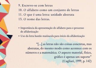 9. Escreve-se com letras
10. O alfabeto como um conjunto de letras
11. O que é uma letra: unidade abstrata
13. O nome das letras.
•	Importância da apresentação do alfabeto para o processo
de alfabetização
•	Uso da letra bastão maiúscula para início da alfabetização
“[...] as letras não são coisas concretas, mas
abstratas, do mesmo modo como acontece com os
números e a matemática. O aspecto material, físico,
gráfico é apenas um suporte”
(Cagliari, 1999, p. 142)
 