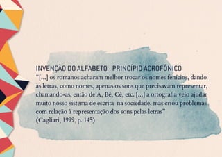 INVENÇÃO DO ALFABETO - PRINCÍPIO ACROFÔNICO
“[...] os romanos acharam melhor trocar os nomes fenícios, dando
às letras, como nomes, apenas os sons que precisavam representar,
chamando-as, então de A, Bê, Cê, etc. [...] a ortografia veio ajudar
muito nosso sistema de escrita na sociedade, mas criou problemas
com relação à representação dos sons pelas letras”
(Cagliari, 1999, p. 145)
 