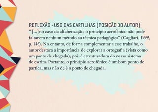 REFLEXÃO - USO DAS CARTILHAS (POSIÇÃO DO AUTOR)
“ [...] no caso da alfabetização, o princípio acrofônico não pode
faltar em nenhum método ou técnica pedagógica” (Cagliari, 1999,
p. 146). No entanto, de forma complementar a esse trabalho, o
autor destaca a importância de explorar a ortografia (vista como
um ponto de chegada), pois é estruturadora do nosso sistema
de escrita. Portanto, o princípio acrofônico é um bom ponto de
partida, mas não de é o ponto de chegada.
 