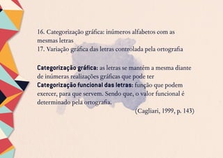 16. Categorização gráfica: inúmeros alfabetos com as
mesmas letras
17. Variação gráfica das letras controlada pela ortografia
Categorização gráfica: as letras se mantém a mesma diante
de inúmeras realizações gráficas que pode ter
Categorização funcional das letras: função que podem
exercer, para que servem. Sendo que, o valor funcional é
determinado pela ortografia.
(Cagliari, 1999, p. 143)
 