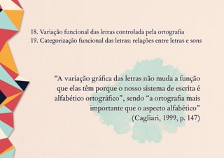 18. Variação funcional das letras controlada pela ortografia
19. Categorização funcional das letras: relações entre letras e sons
“A variação gráfica das letras não muda a função
que elas têm porque o nosso sistema de escrita é
alfabético ortográfico”, sendo “a ortografia mais
importante que o aspecto alfabético”
(Cagliari, 1999, p. 147)
 