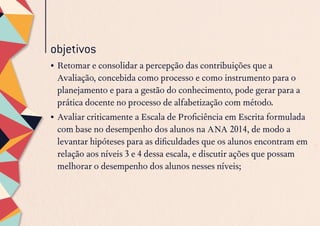 objetivos
•	Retomar e consolidar a percepção das contribuições que a
Avaliação, concebida como processo e como instrumento para o
planejamento e para a gestão do conhecimento, pode gerar para a
prática docente no processo de alfabetização com método.
•	Avaliar criticamente a Escala de Proficiência em Escrita formulada
com base no desempenho dos alunos na ANA 2014, de modo a
levantar hipóteses para as dificuldades que os alunos encontram em
relação aos níveis 3 e 4 dessa escala, e discutir ações que possam
melhorar o desempenho dos alunos nesses níveis;
 