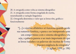 20. A ortografia como volta ao sistema ideográfico
21. A ortografia como forma congelada de escrita,
neutralizando a variação linguística
22. Ortografia determina o valor que as letras têm, gráfica e
funcionalmente
“[...] o sistema alfabético só funciona quando perde
sua natureza fonética, e passa a ser interpretado com
um compromisso com o sistema ideográfico. Ou
seja, a palavra passou a ser mais importante do que
as letras isoladas e as palavras são escritas de forma
fixa por exigência da ortografia”
(Cagliari, 1999, p. 150)
 