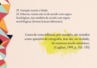 23. Variação escrita e falada
24. Palavras variam não só de acordo com regras
fonológicas, mas também de acordo com regras
morfológicas (formas lexicais diferentes)
Casos de concordância, por exemplo, são tratados
como questões de ortografia, mas são, na verdade,
de natureza morfo-sintáticos.
(Cagliari, 1999, p. 152- 153)
 