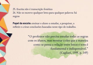 25. Escrita não é transcrição fonética
26. Não se escreve qualquer letra para qualquer palavra: há
regras
Papel da escola: ensinar o aluno a estudar, a pesquisar, a
refletir e a tirar conclusões baseadas neste tipo de trabalho.
“O professor não precisa estudar todas as regras
com os alunos, mas mostrar a eles que a maneira
como se pensa a relação entre letras e sons é
fundamental e indispensável.”
(Cagliari, 1999, p. 149)
 
