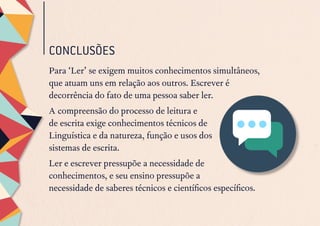 CONCLUSÕES
Para ‘Ler’ se exigem muitos conhecimentos simultâneos,
que atuam uns em relação aos outros. Escrever é
decorrência do fato de uma pessoa saber ler.
A compreensão do processo de leitura e
de escrita exige conhecimentos técnicos de
Linguística e da natureza, função e usos dos
sistemas de escrita.
Ler e escrever pressupõe a necessidade de
conhecimentos, e seu ensino pressupõe a
necessidade de saberes técnicos e científicos específicos.
 