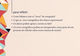 para refletir
•	Como lidamos com os “erros” de ortografia?
•	O que os erros ortográficos dos alunos representam?
•	Os alunos podem apoiar a escrita na fala?
•	Os erros ortográficos podem ser interpretados como parte de um
processo de reflexão sobre nosso sistema de escrita?
 