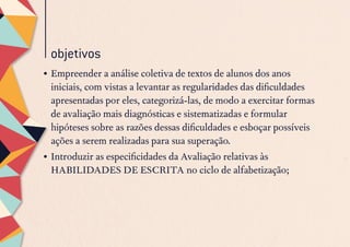 objetivos
•	Empreender a análise coletiva de textos de alunos dos anos
iniciais, com vistas a levantar as regularidades das dificuldades
apresentadas por eles, categorizá-las, de modo a exercitar formas
de avaliação mais diagnósticas e sistematizadas e formular
hipóteses sobre as razões dessas dificuldades e esboçar possíveis
ações a serem realizadas para sua superação. 
•	Introduzir as especificidades da Avaliação relativas às
HABILIDADES DE ESCRITA no ciclo de alfabetização;
 